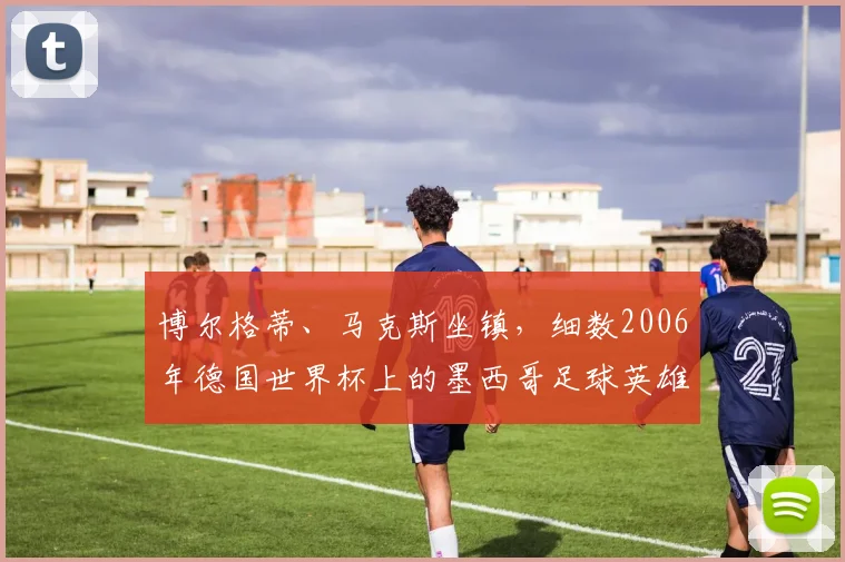 博尔格蒂、马克斯坐镇，细数2006年德国世界杯上的墨西哥足球英雄
