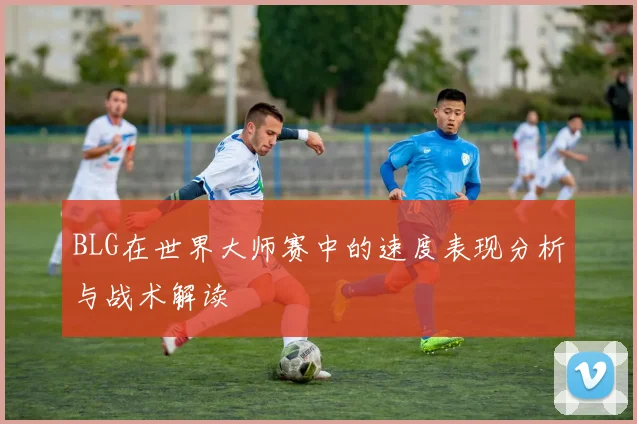 BLG在世界大师赛中的速度表现分析与战术解读