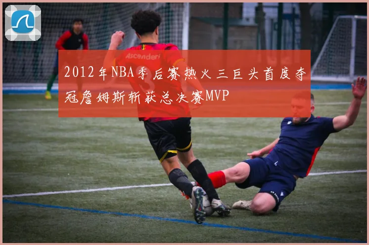 2012年NBA季后赛热火三巨头首度夺冠詹姆斯斩获总决赛MVP